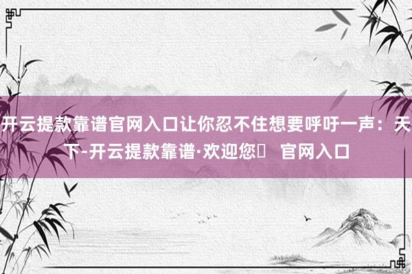 开云提款靠谱官网入口让你忍不住想要呼吁一声：天下-开云提款靠谱·欢迎您✅ 官网入口