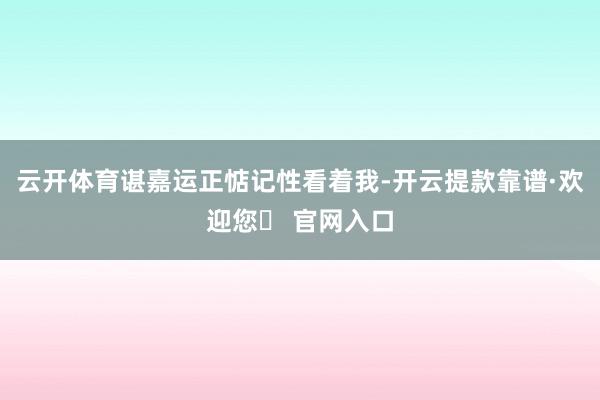 云开体育谌嘉运正惦记性看着我-开云提款靠谱·欢迎您✅ 官网入口