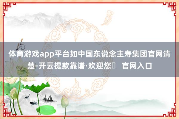 体育游戏app平台　　如中国东说念主寿集团官网清楚-开云提款靠谱·欢迎您✅ 官网入口