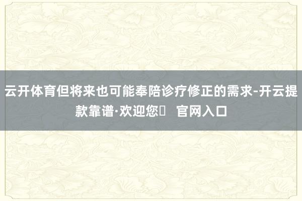 云开体育但将来也可能奉陪诊疗修正的需求-开云提款靠谱·欢迎您✅ 官网入口