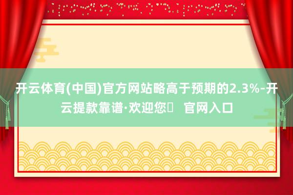 开云体育(中国)官方网站略高于预期的2.3%-开云提款靠谱·欢迎您✅ 官网入口