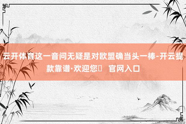 云开体育这一音问无疑是对欧盟确当头一棒-开云提款靠谱·欢迎您✅ 官网入口