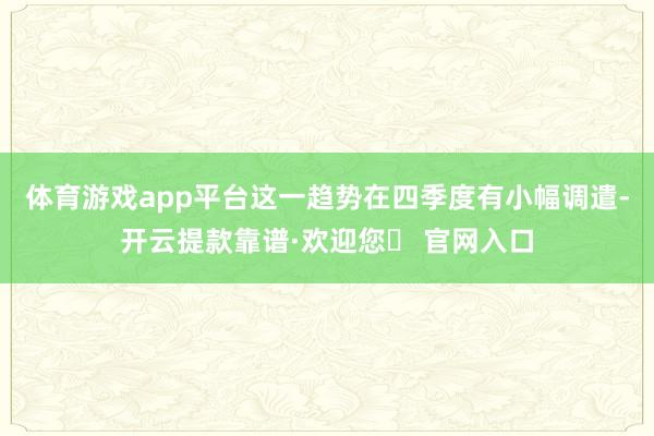 体育游戏app平台这一趋势在四季度有小幅调遣-开云提款靠谱·欢迎您✅ 官网入口