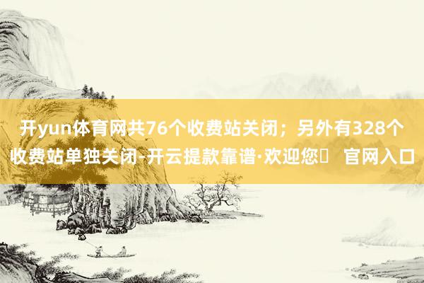 开yun体育网共76个收费站关闭；另外有328个收费站单独关闭-开云提款靠谱·欢迎您✅ 官网入口