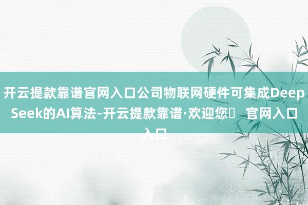 开云提款靠谱官网入口公司物联网硬件可集成DeepSeek的AI算法-开云提款靠谱·欢迎您✅ 官网入口