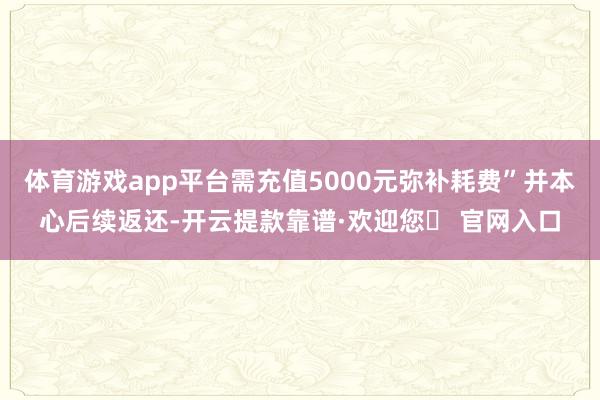 体育游戏app平台需充值5000元弥补耗费”并本心后续返还-开云提款靠谱·欢迎您✅ 官网入口