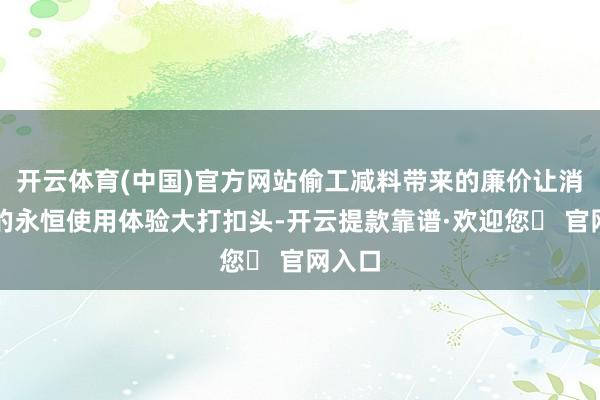 开云体育(中国)官方网站偷工减料带来的廉价让消耗者的永恒使用体验大打扣头-开云提款靠谱·欢迎您✅ 官网入口