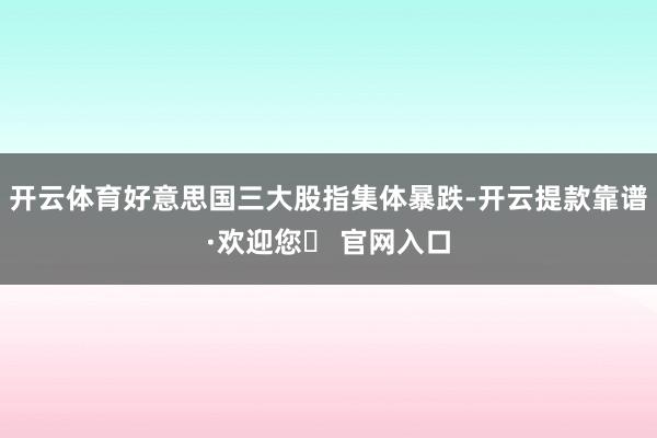 开云体育好意思国三大股指集体暴跌-开云提款靠谱·欢迎您✅ 官网入口
