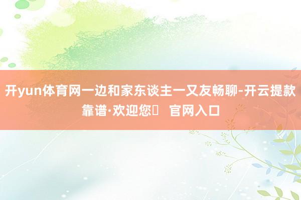开yun体育网一边和家东谈主一又友畅聊-开云提款靠谱·欢迎您✅ 官网入口