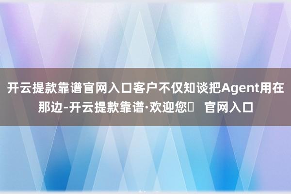 开云提款靠谱官网入口客户不仅知谈把Agent用在那边-开云提款靠谱·欢迎您✅ 官网入口