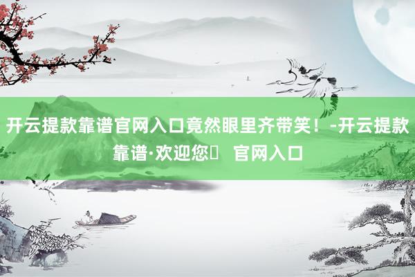 开云提款靠谱官网入口竟然眼里齐带笑！-开云提款靠谱·欢迎您✅ 官网入口
