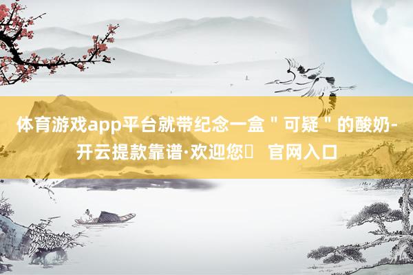 体育游戏app平台就带纪念一盒＂可疑＂的酸奶-开云提款靠谱·欢迎您✅ 官网入口