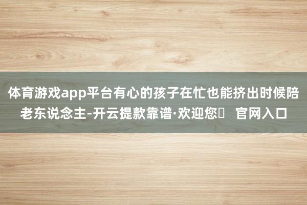 体育游戏app平台有心的孩子在忙也能挤出时候陪老东说念主-开云提款靠谱·欢迎您✅ 官网入口