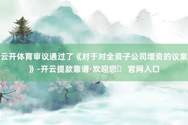 云开体育审议通过了《对于对全资子公司增资的议案》-开云提款靠谱·欢迎您✅ 官网入口