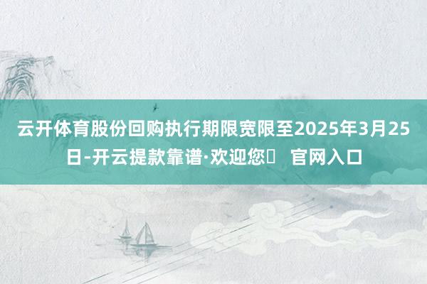 云开体育股份回购执行期限宽限至2025年3月25日-开云提款靠谱·欢迎您✅ 官网入口