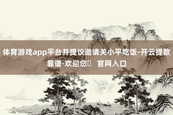 体育游戏app平台并提议邀请关小平吃饭-开云提款靠谱·欢迎您✅ 官网入口