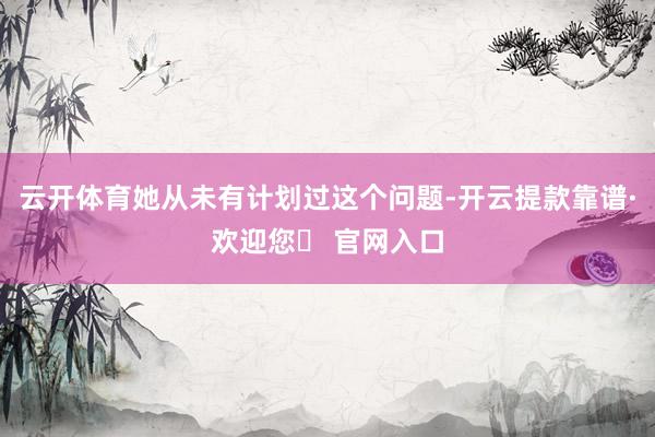 云开体育她从未有计划过这个问题-开云提款靠谱·欢迎您✅ 官网入口