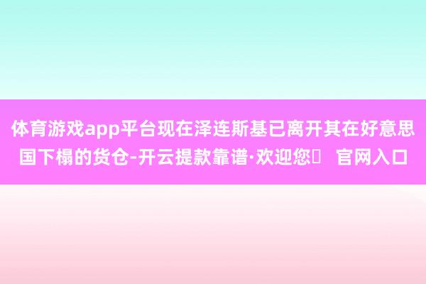 体育游戏app平台现在泽连斯基已离开其在好意思国下榻的货仓-开云提款靠谱·欢迎您✅ 官网入口